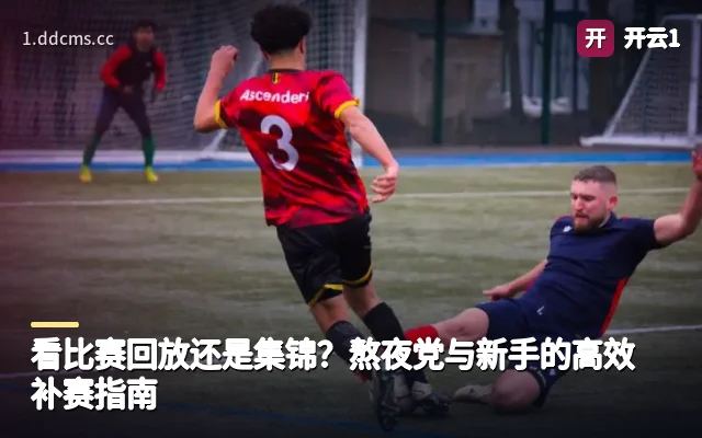 看比赛回放还是集锦？熬夜党与新手的高效补赛指南